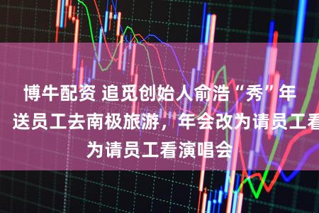 博牛配资 追觅创始人俞浩“秀”年终奖励：送员工去南极旅游，年会改为请员工看演唱会