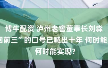 博牛配资 泸州老窖董事长刘淼“重回前三”的口号已喊出十年 何时能实现？