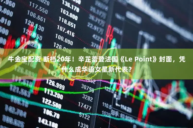 牛金宝配资 断档20年！辛芷蕾登法国《Le Point》封面，凭什么成华语女星新代表？