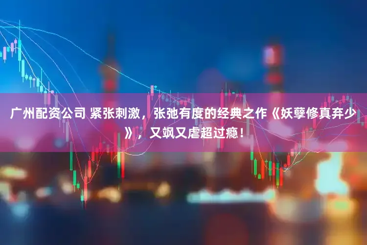 广州配资公司 紧张刺激，张弛有度的经典之作《妖孽修真弃少》，又飒又虐超过瘾！