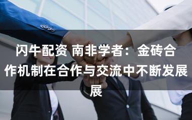 闪牛配资 南非学者：金砖合作机制在合作与交流中不断发展
