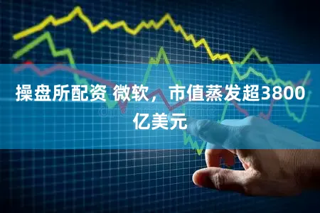 操盘所配资 微软，市值蒸发超3800亿美元