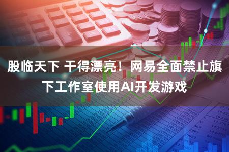 股临天下 干得漂亮！网易全面禁止旗下工作室使用AI开发游戏