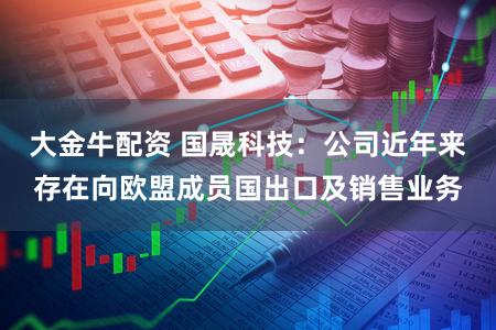 大金牛配资 国晟科技：公司近年来存在向欧盟成员国出口及销售业务
