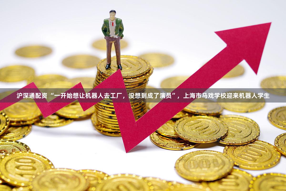 沪深通配资 “一开始想让机器人去工厂，没想到成了演员”，上海市马戏学校迎来机器人学生