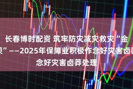 长春博时配资 筑牢防灾减灾救灾“金融堤坝”——2025年保障业积极作念好灾害卤莽处理