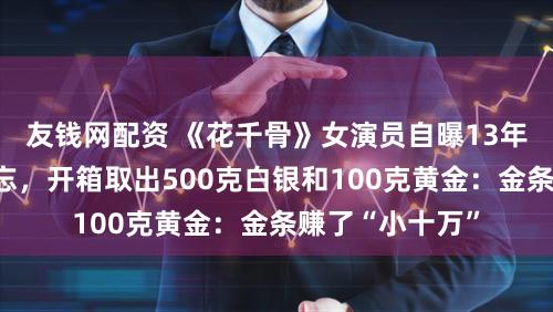 友钱网配资 《花千骨》女演员自曝13年前买金银后淡忘，开箱取出500克白银和100克黄金：金条赚了“小十万”