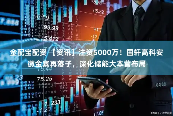 金配宝配资 【资讯】注资5000万！国轩高科安徽金寨再落子，深化储能大本营布局