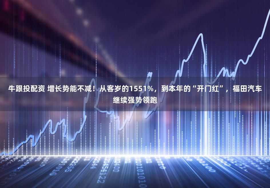 牛跟投配资 增长势能不减！从客岁的1551%，到本年的“开门红”，福田汽车继续强势领跑