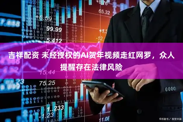 吉祥配资 未经授权的AI贺年视频走红网罗，众人提醒存在法律风险