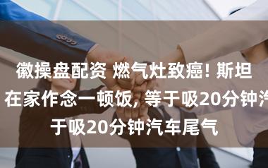 徽操盘配资 燃气灶致癌! 斯坦福议论: 在家作念一顿饭, 等于吸20分钟汽车尾气
