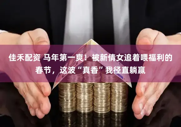佳禾配资 马年第一爽！被新倩女追着喂福利的春节，这波“真香”我径直躺赢