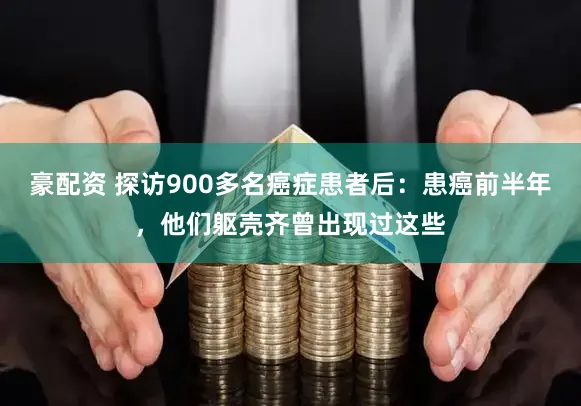 豪配资 探访900多名癌症患者后：患癌前半年，他们躯壳齐曾出现过这些