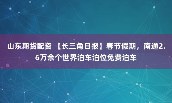 山东期货配资 【长三角日报】春节假期，南通2.6万余个世界泊车泊位免费泊车