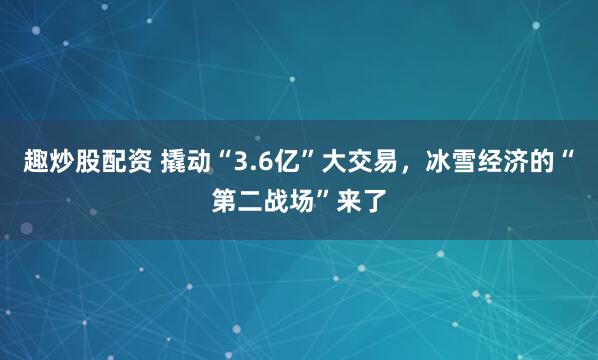 趣炒股配资 撬动“3.6亿”大交易，冰雪经济的“第二战场”来了