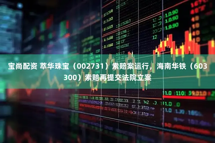 宝尚配资 萃华珠宝（002731）索赔案运行，海南华铁（603300）索赔再提交法院立案