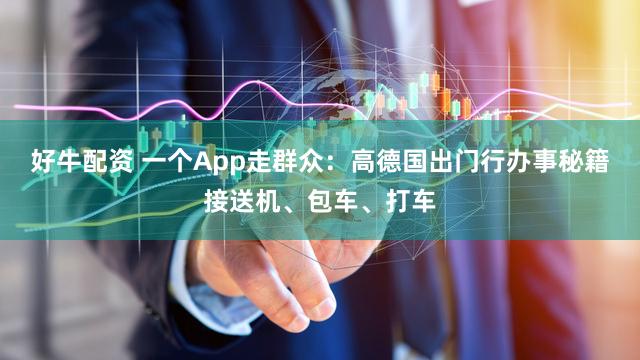好牛配资 一个App走群众：高德国出门行办事秘籍接送机、包车、打车