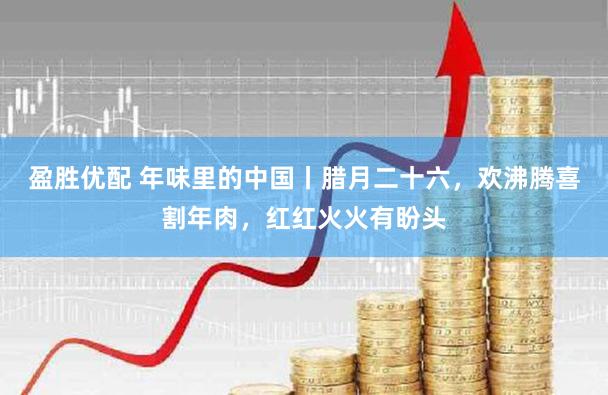 盈胜优配 年味里的中国丨腊月二十六，欢沸腾喜割年肉，红红火火有盼头
