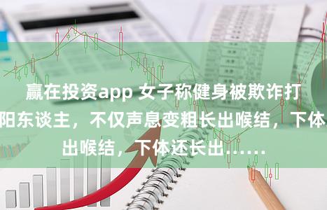 赢在投资app 女子称健身被欺诈打针药物变阴阳东谈主，不仅声息变粗长出喉结，下体还长出……