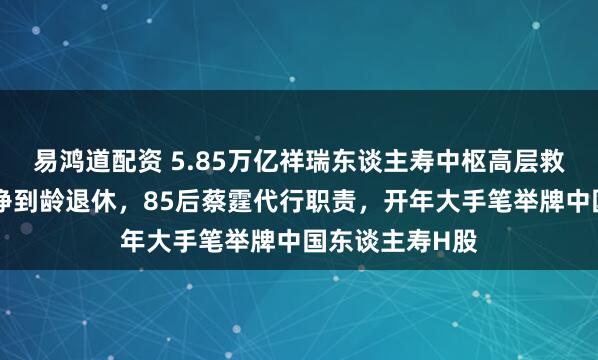 易鸿道配资 5.85万亿祥瑞东谈主寿中枢高层救济：董事长杨铮到龄退休，85后蔡霆代行职责，开年大手笔举牌中国东谈主寿H股