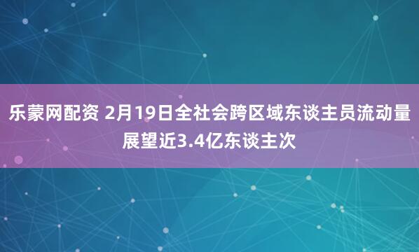 乐蒙网配资 2月19日全社会跨区域东谈主员流动量展望近3.4亿东谈主次