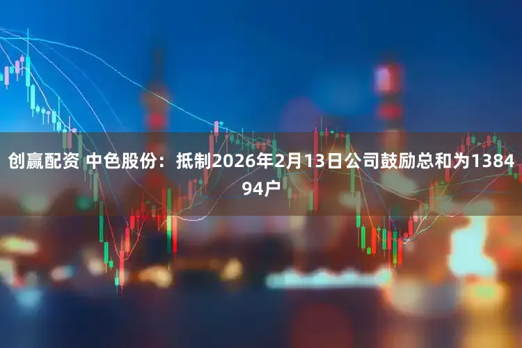 创赢配资 中色股份：抵制2026年2月13日公司鼓励总和为138494户