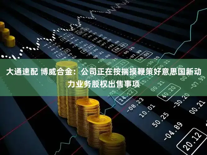 大通速配 博威合金：公司正在按揣摸鞭策好意思国新动力业务股权出售事项