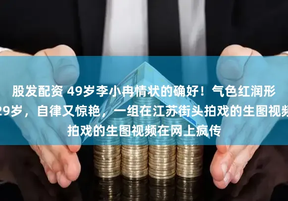 股发配资 49岁李小冉情状的确好！气色红润形体紧致到像29岁，自律又惊艳，一组在江苏街头拍戏的生图视频在网上疯传