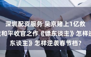 深圳配资服务 吴京赌上1亿救场！81岁袁和平收官之作《镖东谈主》怎样逆袭春节档？