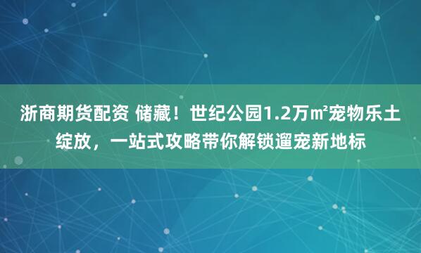 浙商期货配资 储藏！世纪公园1.2万㎡宠物乐土绽放，一站式攻略带你解锁遛宠新地标