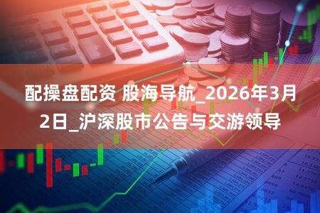 配操盘配资 股海导航_2026年3月2日_沪深股市公告与交游领导