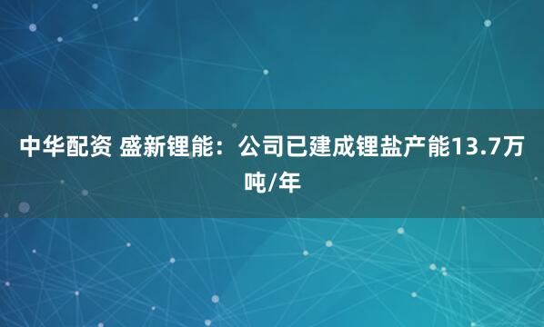 中华配资 盛新锂能：公司已建成锂盐产能13.7万吨/年