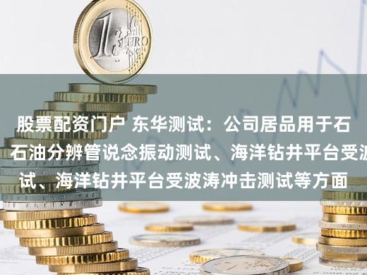 股票配资门户 东华测试：公司居品用于石油管说念爆压测试、石油分辨管说念振动测试、海洋钻井平台受波涛冲击测试等方面