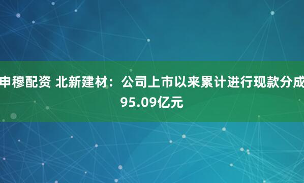 申穆配资 北新建材：公司上市以来累计进行现款分成95.09亿元
