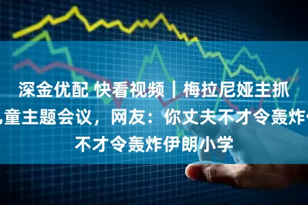 深金优配 快看视频｜梅拉尼娅主抓勾搭国儿童主题会议，网友：你丈夫不才令轰炸伊朗小学