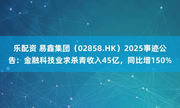 乐配资 易鑫集团（02858.HK）2025事迹公告：金融科技业求杀青收入45亿，同比增150%