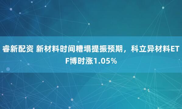 睿新配资 新材料时间糟塌提振预期，科立异材料ETF博时涨1.05%