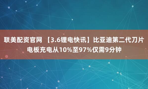 联美配资官网 【3.6锂电快讯】比亚迪第二代刀片电板充电从10%至97%仅需9分钟