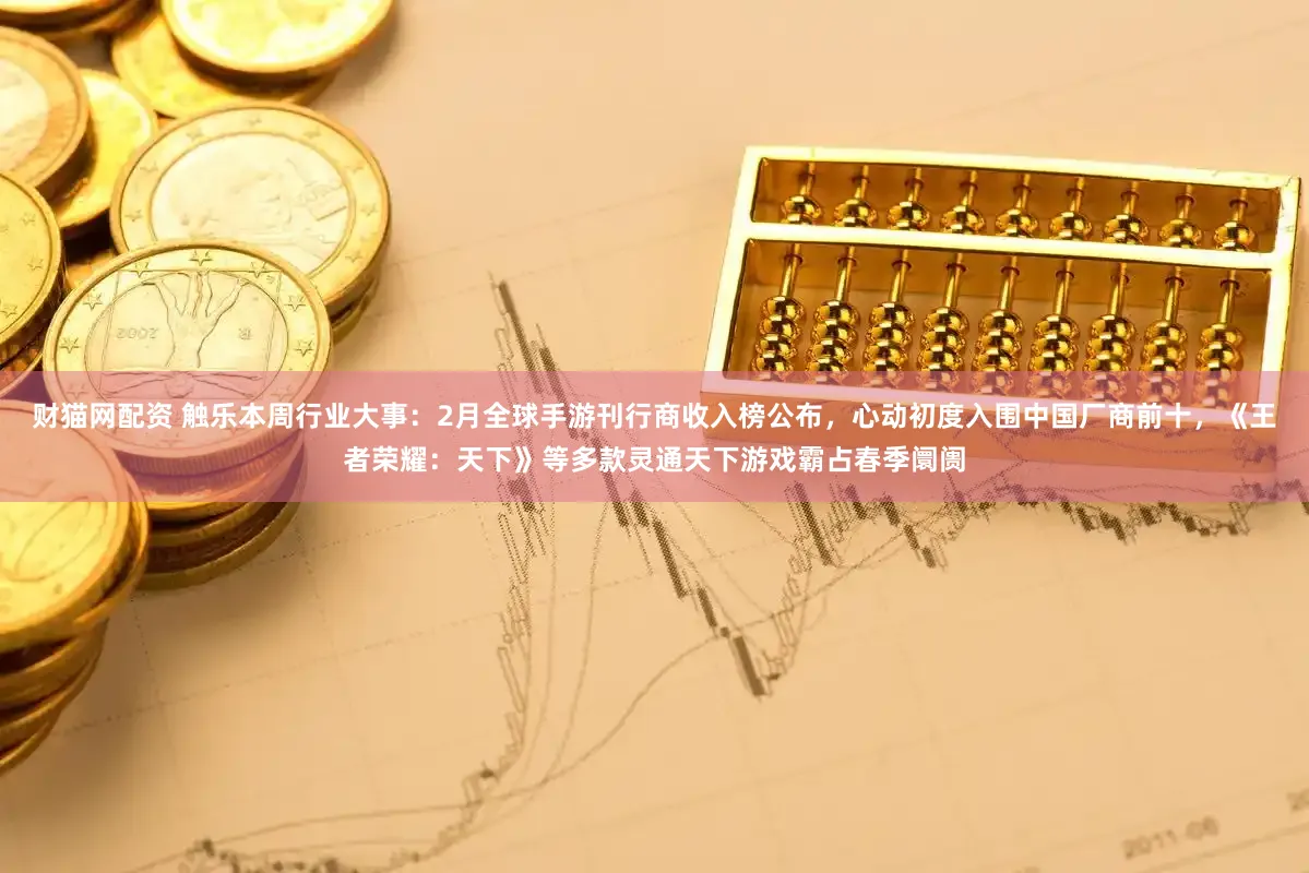 财猫网配资 触乐本周行业大事:2月全球手游刊行商收入榜公布,心动初度入围中国厂商前十,《王者荣耀:天下》等多款灵通天下游戏霸占春季阛阓