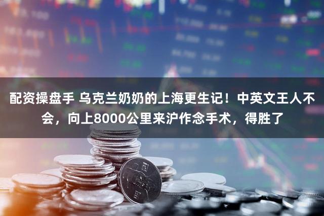 配资操盘手 乌克兰奶奶的上海更生记！中英文王人不会，向上8000公里来沪作念手术，得胜了