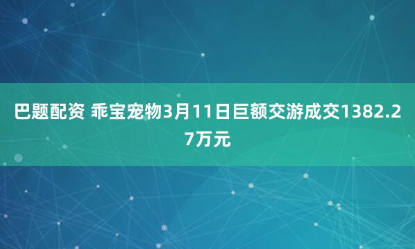 巴题配资 乖宝宠物3月11日巨额交游成交1382.27万元