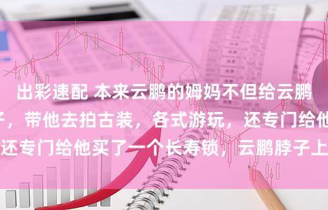 出彩速配 本来云鹏的姆妈不但给云鹏买衣服，裤子鞋子，带他去拍古装，各式游玩，还专门给他买了一个长寿锁，云鹏脖子上戴的等于