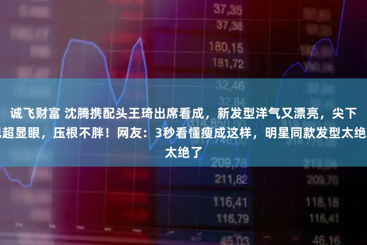 诚飞财富 沈腾携配头王琦出席看成，新发型洋气又漂亮，尖下巴超显眼，压根不胖！网友：3秒看懂瘦成这样，明星同款发型太绝了