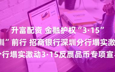 升富配资 金融护权“3·15”，反假筑安“圳”前行 招商银行深圳分行塌实激动3·15反赝品币专项宣导行径