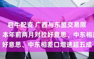 启牛配资 广西与东盟交易限制稳步扩大，本年前两月对拉好意思、中东相差口增速超五成