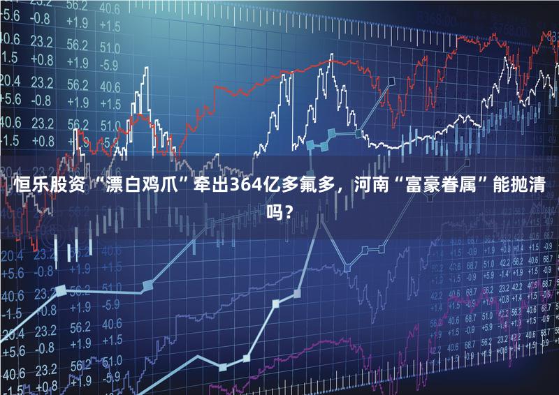 恒乐股资 “漂白鸡爪”牵出364亿多氟多，河南“富豪眷属”能抛清吗？