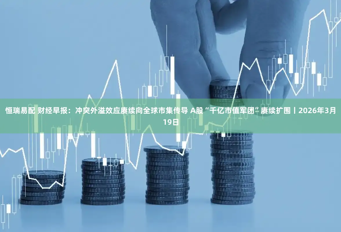 恒瑞易配 财经早报：冲突外溢效应赓续向全球市集传导 A股“千亿市值军团”赓续扩围丨2026年3月19日