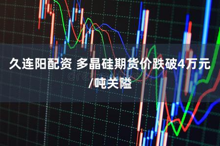 久连阳配资 多晶硅期货价跌破4万元/吨关隘