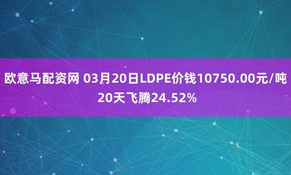 欧意马配资网 03月20日LDPE价钱10750.00元/吨 20天飞腾24.52%