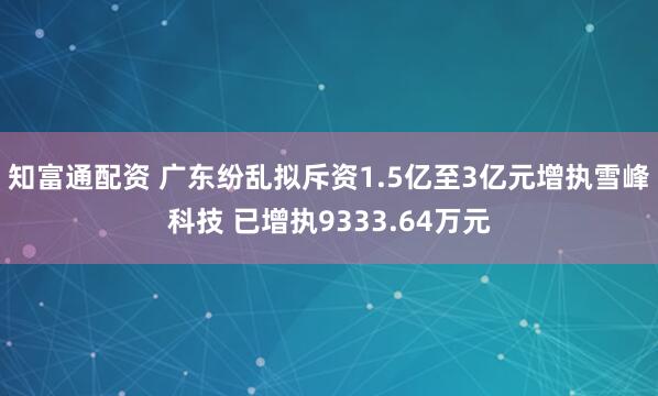 知富通配资 广东纷乱拟斥资1.5亿至3亿元增执雪峰科技 已增执9333.64万元